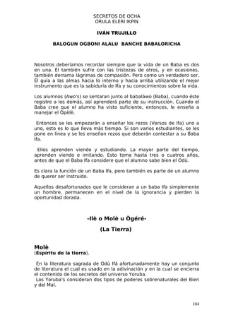 SECRETOS DE OCHA
                            ORULA ELERI IKPIN

                            IVÁN TRUJILLO

        BALOGUN OGBONI ALALU BANCHE BABALORICHA



Nosotros deberíamos recordar siempre que la vida de un Baba es dos
en una. Él también sufre con las tristezas de otros, y en ocasiones,
también derrama lágrimas de compasión. Pero como un verdadero ser,
Él guía a las almas hacia lo interno y hacia arriba utilizando el mejor
instrumento que es la sabiduría de Ifa y su conocimientos sobre la vida.

Los alumnos (Awo's) se sentaran junto al babaláwo (Baba), cuando éste
registre a los demás, así aprenderá parte de su instrucción. Cuando el
Baba cree que el alumno ha visto suficiente, entonces, le enseña a
manejar el Òpèlè.

 Entonces se les empezarán a enseñar los rezos (Versos de Ifa) uno a
uno, esto es lo que lleva más tiempo. Si son varios estudiantes, se les
pone en línea y se les enseñan rezos que deberán contestar a su Baba
Ifa.

 Ellos aprenden viendo y estudiando. La mayor parte del tiempo,
aprenden viendo e imitando. Esto toma hasta tres o cuatros años,
antes de que el Baba Ifa considere que el alumno sabe bien el Odù.

Es clara la función de un Baba Ifa, pero también es parte de un alumno
de querer ser instruido.

Aquellos desafortunados que le consideran a un baba Ifa simplemente
un hombre, permanecen en el nivel de la ignorancia y pierden la
oportunidad dorada.



                       -Ilè o Molè u Ògéré-

                             (La Tierra)


Molè
(Espíritu de la tierra).

 En la literatura sagrada de Odù Ifá afortunadamente hay un conjunto
de literatura el cual es usado en la adivinación y en la cual se encierra
el contenido de los secretos del universo Yoruba.
 Los Yoruba's consideran dos tipos de poderes sobrenaturales del Bien
y del Mal.



                                                                     104
 