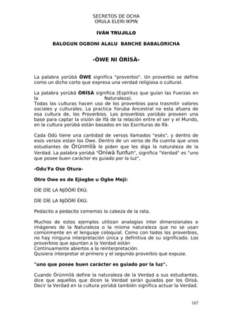 SECRETOS DE OCHA
                           ORULA ELERI IKPIN

                           IVÁN TRUJILLO

        BALOGUN OGBONI ALALU BANCHE BABALORICHA


                          -ÒWE NI ÒRÌSÀ-


La palabra yorùbá ÒWE significa "proverbio". Un proverbio se define
como un dicho corto que expresa una verdad religiosa o cultural.

La palabra yorùbá ÒRÌSÀ significa (Espíritus que guían las Fuerzas en
la                             Naturaleza).
Todas las culturas hacen uso de los proverbios para trasmitir valores
sociales y culturales. La practica Yoruba Ancestral no esta afuera de
esa cultura de, los Proverbios. Los proverbios yorùbás proveen una
base para captar la visión de Ifá de la relación entre el ser y el Mundo,
en la cultura yorùbá están basados en las Escrituras de Ifá.

Cada Odù tiene una cantidad de versos llamados "esès", y dentro de
esos versos estan los Owe. Dentro de un verso de Ifa cuenta que unos
estudiantes de Òrúnmìlà le piden que les diga la naturaleza de la
Verdad. La palabra yorùbá "Oníwà funfun", significa "Verdad" es "uno
que posee buen carácter es guiado por la luz",

-Odu'Fa Ose Otura-

Otro Owe es de Ejiogbe u Ogbe Meji:

DÌE DÌE LA NJÓÓRÍ ÉKÚ.

DÌE DÌE LA NJÓÓRÍ ÉKÚ.

Pedacito a pedacito comemos la cabeza de la rata.

Muchos de estos ejemplos utilizan analogías ínter dimensionales e
imágenes de la Naturaleza o la misma naturaleza que no se usan
comúnmente en el lenguaje coloquial. Como con todos los proverbios,
no hay ninguna interpretación única y definitiva de su significado. Los
proverbios que apuntan a la Verdad están
Continuamente abiertos a la reinterpretación.
Quisiera interpretar el primero y el segundo proverbio que expuse.

"uno que posee buen carácter es guiado por la luz".

Cuando Òrúnmìlà define la naturaleza de la Verdad a sus estudiantes,
dice que aquellos que dicen la Verdad serán guiados por los Òrìsà.
Decir la Verdad en la cultura yorùbá también significa actuar la Verdad.


                                                                     107
 
