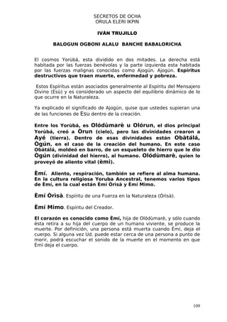 SECRETOS DE OCHA
                          ORULA ELERI IKPIN

                           IVÁN TRUJILLO

        BALOGUN OGBONI ALALU BANCHE BABALORICHA


El cosmos Yorùbá, esta dividido en dos mitades. La derecha está
habitada por las fuerzas benévolas y la parte izquierda esta habitada
por las fuerzas malignas conocidas como Ajogún. Ajogún. Espíritus
destructivos que traen muerte, enfermedad y pobreza.

 Estos Espíritus están asociados generalmente al Espíritu del Mensajero
Divino (Èsù) y es considerado un aspecto del equilibrio dinámico de lo
que ocurre en la Naturaleza.

Ya explicado el significado de Ajogún, quise que ustedes supieran una
de las funciones de Esu dentro de la creación.

Entre los Yorùbá, es Olódùmarè u Olórun, el dios principal
Yorùbá, creó a Òrun (cielo), pero las divinidades crearon a
Ayé (tierra). Dentro de esas divinidades están Obàtálá,
Ògún, en el caso de la creación del humano. En este caso
Obàtálá, moldeó en barro, de un esqueleto de hierro que le dio
Ògún (divinidad del hierro), al humano. Olódùmarè, quien lo
proveyó de aliento vital (èmi).

Èmí. Aliento, respiración, también se refiere al alma humana.
En la cultura religiosa Yoruba Ancestral, tenemos varios tipos
de Èmí, en la cual están Èmí Òrìsà y Èmí Mimo.

Èmí Òrìsà. Espíritu de una Fuerza en la Naturaleza (Òrìsà).

Èmí Mimo. Espíritu del Creador.

El corazón es conocido como Èmí, hija de Olódùmarè, y sólo cuando
ésta retira a su hija del cuerpo de un humano viviente, se produce la
muerte. Por definición, una persona está muerta cuando Èmí, deja el
cuerpo. Si alguna vez Ud. puede estar cerca de una persona a punto de
morir, podrá escuchar el sonido de la muerte en el momento en que
Èmí deja el cuerpo.




                                                                    109
 