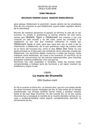 SECRETOS DE OCHA
                           ORULA ELERI IKPIN

                           IVÁN TRUJILLO

        BALOGUN OGBONI ALALU BANCHE BABALORICHA


pero porque Olódùmarè lo permitió?, bueno dentro de las enseñanza
Oral de mis mayores es que Olódùmarè, quería haber equilibro dentro
de la naturaleza.

Muchos de nosotros pensamos el porque se termina la vida de un ser
humano, es simple si analizamos lo escrito anterior de este tema
vemos que Obàtálá, Ògún y Olódùmarè nos crearon y ser una
creación en este mundo y no del cielo, como los animales y la
vegetación es por eso que nosotros utilizamos lo creado por
Olódùmarè desde el cielo, para que vaya otra ves al cielo a dar la
información a Olódùmarè, de lo que queremos mejor de nuestra vida
en la tierra allí funciona Esu como lo dice Baba Ose Tura. Es una
parte principal es el Ebo para esa utilización de la naturales creada por
Olódùmarè. Los sacrificios deben involucrar a todas las fuerzas, tanto
malignas como benévolas, así como a los humanos. El sacrificio, es la
manera de comunicarse con las fuerzas sobrenaturales, para hacerles
presentes nuestros problemas. Una vez que los
Sacrificios han sido aceptados o recibidos, todas las fuerzas están
comprometidas a trabajar para los humanos y así lograr resolver los
problemas y lograr la paz.


                                -ONIFA-
                    La mano de Orunmila
                         ODU Oyekun-melli


En Ifa la muerte se llama Iku. La historia dice, que era una etapa donde
los seres humanos fueron recogidos por Iku al cielo antes de su tiempo
predestinado. Los Orishas también tenían miedo y estaban molesto
hasta el día que llego Orunmila. Un día cuando Iku no se dio cuenta
Orunmila fue y consiguió el martillo de la muerte dándole comida en su
casa y emborrachándolo hasta dejarlo completamente dormido; la
herramienta de Iku.




                                                                     111
 