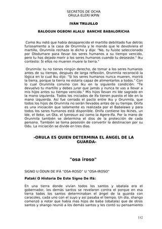 SECRETOS DE OCHA
                           ORULA ELERI IKPIN

                            IVÁN TRUJILLO

        BALOGUN OGBONI ALALU BANCHE BABALORICHA


 Como Iku notó que había desaparecido el martillo debilitado fue detrás
furiosamente a la casa de Orunmila y le mando que le devolviera el
martillo, Orunmila rechazo lo dicho y dijo: "No, tu fuiste seleccionado
por Olodumare para llevar los seres humanos a su tiempo vencido,
pero tu has dejado morir a los seres humanos cuando tu deseaste." Iku
contesto: Si ellos no mueren muere la tierra."

 Orunmila: tu no tienes ningún derecho, de tomar a los seres humanos
antes de su tiempo, después de larga reflexión, Orunmila reconoció la
lógica en lo cual Iku dijo: "Si los seres humanos nunca mueren, morirá
la tierra, porque la tierra no estaría capaz de alimentarlos a todos." Con
lo cual Orunmila convino con Iku en la siguiente condición: "Te
devuelvo tu martillo y debes jurar que jamás y nunca te vas a llevar a
mis hijos antes su tiempo vencido." Mis hijos llevan mi Ide sagrado en
la mano izquierda. Todos los iniciados de Ifa tienen puesto el Ide en la
mano izquierda. Así fue cerrado el pacto entre Iku y Orunmila, que
todos los hijos de Orunmila no serán llevados antes de su tiempo. Onifa
es una iniciación que solamente es realizada por el Babalawo y para
todos los seres humanos está disponible. Onifa contiene los Ikines, un
Ide, el Ileke, un Ota, el Iyerosun así como la Agere-Ifa. Por la mano de
Orunmila también se determina el dios de la protección de cada
persona. También se toma posesión de convertir la destinacion por su
Odu. La iniciación se divide en tres días.


     -ORULA ES QUIEN DETERMINA EL ÁNGEL DE LA
                      GUARDA-



                            "osa iroso"

SIGNO U ÓDUN DE IFÁ “OSA-ROSO” U “OSA-IROSO”

Patakí O Historia De Este Signo De Ifá:

En una tierra donde vivían todos los santos y obatala era el
gobernador, los demás santos se revelaron contra el porque en esa
tierra todos los santos determinaban el ángel de la guarda con
caracoles, cada uno con el suyo y así pasaba el tiempo. Un día, shango
comenzó a notar que había mas hijos de baba (obatala) que de otros
santos y shango reunió a los demás santos y les contó su pensamiento


                                                                      112
 