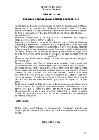 SECRETOS DE OCHA
                           ORULA ELERI IKPIN

                           IVÁN TRUJILLO

        BALOGUN OGBONI ALALU BANCHE BABALORICHA


nunca salía un hijo de otro santo que no fuera el. Obatala que miraba a
los aleyos con su caracol era el obá (rey) de aquellas tierras. Todos los
santos acordaron ir a casa de obatala, pero entre ellos existía el temor
de que el los castigara y por eso ninguno quería hablar con obatala
personalmente.
Entonces shango dijo: yo le voy a hablar a obatala, acto seguido
respaldaron a shango, oshun y oggun.
Cuando todos llegaron a casa de obatala, este sintió el alboroto.
Obatala que estaba en su palacio salio y les pregunto a todos que para
que venían, entonces shango se adelanto y le dijo: mire babá, nosotros
estamos aquí porque queremos saber ¿por que cuando usted registra
un aleyo (el que aun no ha hecho santo) y determina el ángel de la
guarda no salimos como dueños de ninguna de esas cabezas ninguno
de                                nosotros?
Entonces obatala le dijo a shango: “lo que pasa que en mi casa yo lo
determino así”.
Entonces shango dijo: “bueno babá, eso no es legal, mejor vamos para
casa de orunmila para que nos diga como resolvemos este problema.
Entonces obatala dijo: “esta bien, to iban eshu (que así sea), ustedes
tienen razón, porque orunmila no hace santo, o sea, no va a ninguna
cabeza de ser humano por mandato de ódu (olofin) y ustedes
desconfían de mi, pero yo también desconfió de ustedes, por eso,
mientras exista el mundo, orunmila determinara el ángel de la guarda
de cada uno de los seres humanos, ya que el es imparcial. to iban
eshu”.
Cada uno de nosotros debe defender este principio yoruba al máximo y
cuando a usted le pregunten injustamente que quien dice eso, usted
contestara, que la regla de osha, del orisha y sus caminos nacen
absolutamente en ifá y que orunmila determine el santo u orisha
tutelar de cada persona esta en ifá, en el òdu osá-róso, así como que
es mandato de olofin.

-Òró Lewe-

Él fue quien lanzó Ifápara la divinidad del "misterio", aquella que
vagaba por el bosque y fundó el estado de Kwaraa través del toque de
queda.



                           Odu Ogbe Osa.



                                                                     114
 