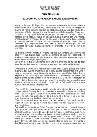 SECRETOS DE OCHA
                          ORULA ELERI IKPIN

                           IVÁN TRUJILLO

        BALOGUN OGBONI ALALU BANCHE BABALORICHA


fueron a buscar. Al llegar los mensajeros a su casa se lo encontraron
preparando una visita al rey. Partió hacia el palacio y se sorprendió
mucho al ver la cabeza cortada de Ogbologbo. Este no dijo nada de lo
sucedido, sólo le preguntó al rey de qué se trataba aquello. El rey muy
contento le dijo que estaba alegre por su regreso, y en cuanto al
hombre cuya cabeza yacia en el suelo, había muerto por una trampa
preparada por él mismo. El rey le dijo que lo llamó para darle solución
al estado infernal en que se encontraba el pueblo. Ogbe Osá le
contestó que seguramente esa era la misma razón por la cual
Orichanlá lo había mandado llamar y prometió ir a ver al rey a su
regreso.

Se dirigió a donde Orichanlá y este le pidió que lanzara una adivinación
para ver qué hacer para calmar el estado en que se encontraba el
pueblo y cuyo causante era Oro por haber tomado venganza ante la
muerte de su amigo Ogbologbo.
Ogbe Osá le dijo a Orichanlá que Oro se encontraba haciendo todo
aquello con dos cuernos mágicos y que era necesario quitárselos.

 Aconsejó a Orichanlá realizar sacrificio con cuatro platos de ñame
machacado, cuatro marmitas de sopa, cuatro recipientes de vino y
cuatro nueces de kola. Después de hecho el sacrificio, Ogbe Osá le
explicó a Orichanlá que no debía llevarlo al santuario de Echu, sino
dejarlo en la puerta de su casa y sentarse a su lado. Lo aconsejado se
hizo y Ogbe Osá se fue para su hogar.Oro pasaba por el pueblo para
verificar lo que estaba haciendo cuando vio a Orichanlá y le preguntó
acerca del contenido del paquete.

 Orichanlá le contestó que podía abrirlo si gustaba. Oro lo abrió, se
comió todo el ñame y la sopa, puso las nueces de kola en su bolsillo y
pidió una taza para sacar una muestra de los recipientes de vino.
Luego de haberlos probado, invitó a Orichanlá a beber y éste se negó
pues le estaba prohibido por tradición beber vino.
 Oro lo amenazó con las varas de autoridad y Orichanlá bebió a
regañadientes. Luego se marchó llevándose los dos recipientes de vino
que quedaban.
Orichanlá se enfadó con Ogbe Osá por haber hecho un sacrificio en el
que al final tuvo que tomarse el vino por la fuerza, pero Echu se
posesionó de la mente de uno de sus sirvientes diciéndole que no se
preocupara ya que el día era joven y aún podían suceder muchas
cosas. Antes de llegar a su casa, el polvo divino con el cual Ogbe Osá
había preparado el vino comenzó a hacer efecto intoxicando a Oro,
quien terminó de beberse los dos recipientes de vino que Orichanlá le
dio. Después tomó los recipientes vacíos y los colgó junto a sus dos


                                                                     116
 