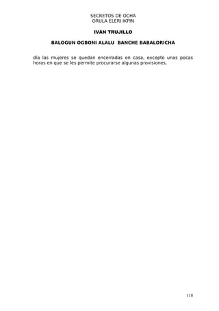 SECRETOS DE OCHA
                       ORULA ELERI IKPIN

                        IVÁN TRUJILLO

       BALOGUN OGBONI ALALU BANCHE BABALORICHA


día las mujeres se quedan encerradas en casa, excepto unas pocas
horas en que se les permite procurarse algunas provisiones.




                                                             118
 