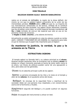 SECRETOS DE OCHA
                          ORULA ELERI IKPIN

                           IVÁN TRUJILLO

        BALOGUN OGBONI ALALU BANCHE BABALORICHA


radico en el estado de oshogbo, la región de la diosa oshun. Así
mismo se cre que la palabra ogboni provendría de la unión de los
monosílabos yorubas: OGBON-sabio y ENI-uno que es. La mayoría de
sus manufacturas artesanales es de bronce, símbolo de la similitud
anticorruptiva de esta sociedad. Los ogboni tienen diferentes símbolos
que los acreditan como tales: un anillo especial llamado mandarikon, el
ita o irole (símbolo de oro),un ide especial que solo se usa en los
primeros meses de iniciacion,
 el itagbe o shaki, (manto), y los edanes de bronce.

Actualmente se están entregando en cuba los edanes cuando se recibe
olofin. CARGOS Y FUNCIONES DE LOS OGBONI, Es importante para todo
el que le interese que el papel más importante para el Ogboni

Es mantener la justicia, la verdad, la paz y la
armonía en la Tierra.

                    -ESTRUCTURA OGBONI-


 El templo ogboni es llamado iledi y su cabeza principal es el oluwo.
Quienes tengan bastantes años se acordaran que la palabra oluwo no
estaba en ningún momento asociada al hecho de tener olofin como lo
es ahora. Los títulos de jefatura pueden variar de una agrupación a
otra, pero estos son los generales.

Oluwo: Es el cabecilla principal o jefe de los ogboni.

Apena:      La persona encargada de los ritos y lo rezos en el templo y
altar de los edanes. Es el ayudante activo del oluwo.

 Balógun:     Se encarga de la seguridad fisica y espiritual de la
sociedad. Debe ser una persona muy respetada y con conocimientos
acerca de la hechiceria y rituales.

Ajagúnna:El     segundo del Balógun y le puede sustituir en algunas
funciones.

Asipa: Encargado del instrumental a utilizar en iledi.


                                                                    126
 