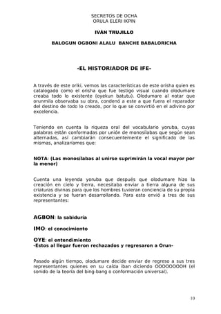 SECRETOS DE OCHA
                           ORULA ELERI IKPIN

                           IVÁN TRUJILLO

        BALOGUN OGBONI ALALU BANCHE BABALORICHA




                   -EL HISTORIADOR DE IFE-


A través de este oriki, vemos las características de este orisha quien es
catalogado como el orisha que fue testigo visual cuando olodumare
creaba todo lo existente (oyekun batutu). Olodumare al notar que
orunmila observaba su obra, condenó a este a que fuera el reparador
del destino de todo lo creado, por lo que se convirtió en el adivino por
excelencia.


Teniendo en cuenta la riqueza oral del vocabulario yoruba, cuyas
palabras están conformadas por unión de monosílabas que según sean
alternadas, así cambiarán consecuentemente el significado de las
mismas, analizaríamos que:


NOTA: (Las monosílabas al unirse suprimirán la vocal mayor por
la menor)


Cuenta una leyenda yoruba que después que olodumare hizo la
creación en cielo y tierra, necesitaba enviar a tierra alguna de sus
criaturas divinas para que los hombres tuvieran conciencia de su propia
existencia y se fueran desarrollando. Para esto envió a tres de sus
representantes:


AGBON: la sabiduría

IMO: el conocimiento

OYE: el entendimiento
-Estos al llegar fueron rechazados y regresaron a Orun-


Pasado algún tiempo, olodumare decide enviar de regreso a sus tres
representantes quienes en su caída iban diciendo OOOOOOOOH (el
sonido de la teoría del bing-bang o conformación universal).




                                                                      10
 