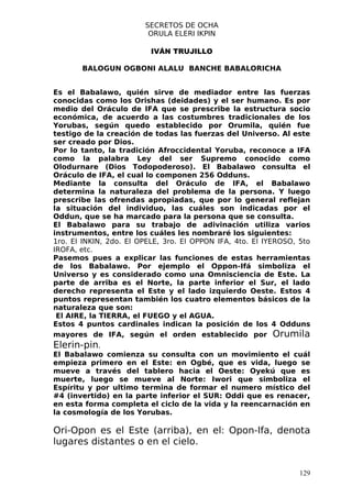 SECRETOS DE OCHA
                         ORULA ELERI IKPIN

                          IVÁN TRUJILLO

       BALOGUN OGBONI ALALU BANCHE BABALORICHA


Es el Babalawo, quién sirve de mediador entre las fuerzas
conocidas como los Orishas (deidades) y el ser humano. Es por
medio del Oráculo de IFA que se prescribe la estructura socio
económica, de acuerdo a las costumbres tradicionales de los
Yorubas, según quedo establecido por Orumila, quién fue
testigo de la creación de todas las fuerzas del Universo. Al este
ser creado por Dios.
Por lo tanto, la tradición Afroccidental Yoruba, reconoce a IFA
como la palabra Ley del ser Supremo conocido como
Olodurnare (Dios Todopoderoso). El Babalawo consulta el
Oráculo de IFA, el cual lo componen 256 Odduns.
Mediante la consulta del Oráculo de IFA, el Babalawo
determina la naturaleza del problema de la persona. Y luego
prescribe las ofrendas apropiadas, que por lo general reflejan
la situación del individuo, las cuáles son indicadas por el
Oddun, que se ha marcado para la persona que se consulta.
El Babalawo para su trabajo de adivinación utiliza varios
instrumentos, entre los cuáles les nombraré los siguientes:
1ro. El INKIN, 2do. El OPELE, 3ro. El OPPON IFA, 4to. El IYEROSO, 5to
IROFA, etc.
Pasemos pues a explicar las funciones de estas herramientas
de los Babalawo. Por ejemplo el Oppon-Ifá simboliza el
Universo y es considerado como una Omnisciencia de Este. La
parte de arriba es el Norte, la parte inferior el Sur, el lado
derecho representa el Este y el lado izquierdo Oeste. Estos 4
puntos representan también los cuatro elementos básicos de la
naturaleza que son:
 El AIRE, la TIERRA, el FUEGO y el AGUA.
Estos 4 puntos cardinales indican la posición de los 4 Odduns
mayores de IFA, según el orden establecido por Orumila
Elerin-pin.
El Babalawo comienza su consulta con un movimiento el cuál
empieza primero en el Este: en Ogbé, que es vida, luego se
mueve a través del tablero hacia el Oeste: Oyekú que es
muerte, luego se mueve al Norte: Iwori que simboliza el
Espíritu y por ultimo termina de formar el numero místico del
#4 (invertido) en la parte inferior el SUR: Oddi que es renacer,
en esta forma completa el ciclo de la vida y la reencarnación en
la cosmología de los Yorubas.

Ori-Opon es el Este (arriba), en el: Opon-Ifa, denota
lugares distantes o en el cielo.


                                                                  129
 