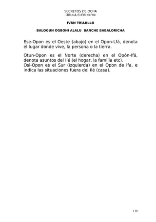 SECRETOS DE OCHA
                   ORULA ELERI IKPIN

                   IVÁN TRUJILLO

     BALOGUN OGBONI ALALU BANCHE BABALORICHA


Ese-Opon es el Oeste (abajo) en el Opon-Lfá, denota
el lugar donde vive, la persona o la tierra.

Otun-Opon es el Norte (derecha) en el Opón-Ifá,
denota asuntos del Ilé (el hogar, la familia etc).
Osi-Opon es el Sur (izquierda) en el Opon de lfa, e
indica las situaciones fuera del Ilé (casa).




                                                130
 