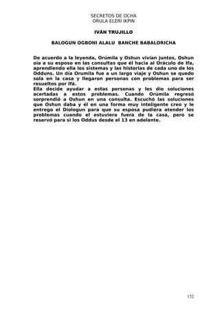 SECRETOS DE OCHA
                       ORULA ELERI IKPIN

                        IVÁN TRUJILLO

       BALOGUN OGBONI ALALU BANCHE BABALORICHA


De acuerdo a la leyenda, Orúmila y Oshun vivían juntos, Oshun
oía a su esposo en las consultas que él hacia al Oráculo de Ifa,
aprendiendo ella los sistemas y las historias de cada uno de los
Odduns. Un día Orumila fue a un largo viaje y Oshun se quedo
sola en la casa y llegaron personas con problemas para ser
resueltos por Ifá.
Ella decide ayudar a estas personas y les dio soluciones
acertadas a estos problemas. Cuando Orúmila regresó
sorprendió a Oshun en una consulta. Escuchó las soluciones
que Oshun daba y él en una forma muy inteligente creo y le
entrego el Diologun para que su esposa pudiera atender los
problemas cuando el estuviera fuera de la casa, pero se
reservó para si los Oddus desde el 13 en adelante.




                                                             132
 