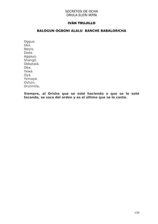 SECRETOS DE OCHA
                     ORULA ELERI IKPIN

                      IVÁN TRUJILLO

       BALOGUN OGBONI ALALU BANCHE BABALORICHA


Oggue.
Oke.
Ibeyis.
Dada.
Aggayú.
Shangó.
Obbatalá.
Oba.
Yewá.
Oyá.
Yemayá.
Oshún.
Orunmila.

Siempre, al Orisha que se esté haciendo o que se le esté
tocando, se saca del orden y es el último que se le canta.




                                                       139
 