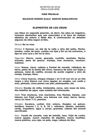 SECRETOS DE OCHA
                       ORULA ELERI IKPIN

                       IVÁN TRUJILLO

       BALOGUN OGBONI ALALU BANCHE BABALORICHA



               -ELEMENTOS DE LOS ODUN-

Los Odun en segunda posición, es decir, los odus en negativo,
incluyen elementos que son esenciales a la hora de realizar
ebboses de estera o Ebbó Ate. A continuación se detallan
algunos de ellos según el Odu.

Okana: No se reza.

Ellioko: 2 Huevos, un otá de la calle y otro del patio, flecha,
tambor, collar de maíz, carbón con Epo y Ori en los extremos, o
Epo en una cara y Orí en la otra.

Oggunda: Hierro, carne, pescado, cuchillo, machete, flecha,
anzuelo, jamo de pescar, trampa, tres muñecos, revolver,
esposas.

Iroso: Hueso, clavo, cabeza o frontal de venado, ralladura de
tarro, pelos de la barba del chivo, mazorca de maíz con hojas y
pelusas, mata de cadillo, envase de aceite vegetal y otro de
corojo, trampa, llave.

Oshe: Cinco huevos, cheque cheque ( en 5-10 con iré es un hilo
negro y otro blanco con cinco agujas; en osogbo, con coide y
ero), pañuelo, cinco pomos con piel, palanquetas, etc.

Obbara: Escoba de millo, kimbombó, cerca, seis mazo de leña,
dos botellas de agua, ropa sudada del interesado.

Oddi: Tres muñecos, tres machetes, tres flechas, batata, una
totuma con fríjol carita, una totuma con maíz, berro, barco,
cerca (si viene 7-7), peonías.

Elliogbe: Escalera, carbón (Iré: entero, Osogbo: en polvo),
bandera, huevos ( 2, 4, 8, 16 ), ratonera, bastón, machete,
cerdo, trepadera, agua y cacao, granada, cabeza del animal
sacrificado.

Osa: Fondo de cazuela, culo de botella, loza, fríjol de carita,
nueve agujas, nueve capullos de algodón, nueve manillas,
nueve piedras, una caja, un palo, soga, cabeza de Abo.




                                                            140
 