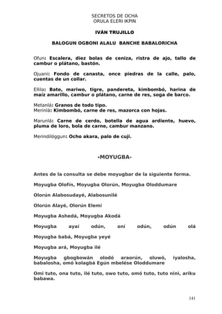 SECRETOS DE OCHA
                        ORULA ELERI IKPIN

                         IVÁN TRUJILLO

       BALOGUN OGBONI ALALU BANCHE BABALORICHA


Ofun: Escalera, diez bolas de ceniza, ristra de ajo, tallo de
cambur o plátano, bastón.

Ojuani: Fondo de canasta, once piedras de la calle, palo,
cuentas de un collar.

Ellila: Bate, mariwo, tigre, pandereta, kimbombó, harina de
maíz amarillo, cambur o plátano, carne de res, soga de barco.

Metanlá: Granos de todo tipo.
Merinlá: Kimbombó, carne de res, mazorca con hojas.

Marunlá: Carne de cerdo, botella de agua ardiente, huevo,
pluma de loro, bola de carne, cambur manzano.

Merindilóggun: Ocho akara, palo de cuji.



                          -MOYUGBA-


Antes de la consulta se debe moyugbar de la siguiente forma.

Moyugba Olofín, Moyugba Olorún, Moyugba Oloddumare

Olorún Alabosudayé, Alabosunilé

Olorún Alayé, Olorún Elemí

Moyugba Ashedá, Moyugba Akodá

Moyugba       ayaí     odún,      oní      odún,    odún      olá

Moyugba babá, Moyugba yeyé

Moyugba ará, Moyugba ilé

Moyugba    gbogbowán    olodó  araorún,  oluwó,         iyalosha,
babalosha, omó kolagbá Egún mbelése Oloddumare

Omi tuto, ona tuto, ilé tuto, owo tuto, omó tuto, tuto nini, ariku
babawa.



                                                               141
 