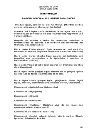 SECRETOS DE OCHA
                         ORULA ELERI IKPIN

                         IVÁN TRUJILLO

       BALOGUN OGBONI ALALU BANCHE BABALORICHA


 Omi fun Eggun, omi fun ilé, omi fun Olorun. (Mientras se dice
esto se rocia agua en el piso con los dedos)

Araorún, ibá é layén t’orún (Nombres de los egun uno a uno,
conocidos por el oficiante a lo que los presentes responden una
y otra vez) ibá é

Después de saludar a todos los ancestros conocidos o
reverenciados de acuerdo a la tradición del ascendente del
Olorisha, el sacerdote dice:

Ibá é layén t’orún gbogbó Egún araorún orí emí naní (Se
menciona el nombre propio en reverencia a nuestros ancestros)

Ibá é layén t’orún gbogbó Egún araorún orí iyalorisha emí
(aquellos que acompañan a la iyalorisha - madrina -o
babalorisha - padrino)

Ibá é layén t’orún gbogbó Egún araorún orí Ojigbona emí (Los
de la Oyugbona)

Ibá é layén t’orún gbogbó Egún araorún orí ni gbogbó igboro
kalé ilé (Los de todos los presentes en la casa)


Ibá é layén t’orún gbogbó Egún, gbogbowán olodó, lagbá
lagbá, Araorún, otokú timbelayé, mbelése Olorún, Olodumare.

Kinkamashé - (Iyálorisha or Babálorisha)

Kinkamashé - (Oyugbona)

Kinkamashé - (Oriaté)

Kinkamashé - (Babalawó)

Kinkamashé (Cualquier Olorishas        vivo   de   su   linaje   que
queramos saludar o rezar por él)

Kinkamashé Orí Eledá emí naní - (Yo)

Kinkamashé gbogbó kalenú, igboró, aburó, ashíre, Oluwó,
Iyalosha, Babalosha, kale ilé.



                                                                 142
 