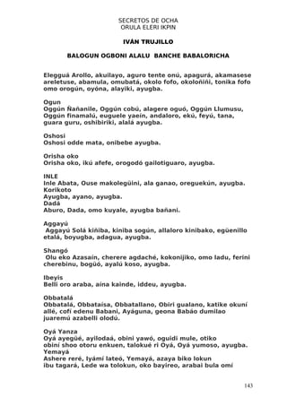 SECRETOS DE OCHA
                        ORULA ELERI IKPIN

                        IVÁN TRUJILLO

       BALOGUN OGBONI ALALU BANCHE BABALORICHA


Elegguá Arollo, akuilayo, aguro tente onú, apagurá, akamasese
areletuse, abamula, omubatá, okolo fofo, okoloñiñi, tonika fofo
omo orogún, oyóna, alayiki, ayugba.

Ogun
Oggún Ñañanile, Oggún cobú, alagere oguó, Oggún Llumusu,
Oggún finamalú, euguele yaeín, andaloro, ekú, feyú, tana,
guara guru, oshibiriki, alalá ayugba.

Oshosi
Oshosi odde mata, onibebe ayugba.

Orisha oko
Orisha oko, ikú afefe, orogodó gailotiguaro, ayugba.

INLE
Inle Abata, Ouse makolegüini, ala ganao, oreguekún, ayugba.
Korikoto
Ayugba, ayano, ayugba.
Dadá
Aburo, Dada, omo kuyale, ayugba bañani.

Aggayú
 Aggayú Solá kiñiba, kiniba sogún, allaloro kinibako, egüenillo
etalá, boyugba, adagua, ayugba.

Shangó
 Olu eko Azasaín, cherere agdaché, kokonijiko, omo ladu, ferini
cherebinu, bogüó, ayalú koso, ayugba.

Ibeyis
Belli oro araba, aína kainde, iddeu, ayugba.

Obbatalá
Obbatalá, Obbataísa, Obbatallano, Obiri gualano, katike okuní
allé, cofí edenu Babani, Ayáguna, geona Babáo dumilao
juaremú azabelli olodú.

Oyá Yanza
Oyá ayegüé, ayilodaá, obini yawó, oguidi mule, otiko
obiní shoo otoru enkuen, talokué ri Oyá, Oyá yumoso, ayugba.
Yemayá
Ashere reré, Iyámí lateó, Yemayá, azaya biko lokun
ibu tagará, Lede wa tolokun, oko bayireo, arabai bula omí


                                                              143
 