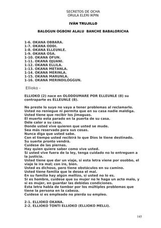 SECRETOS DE OCHA
                        ORULA ELERI IKPIN

                        IVÁN TRUJILLO

       BALOGUN OGBONI ALALU BANCHE BABALORICHA


1-6. OKANA OBBARA.
1-7. OKANA ODDI.
1-8. OKANA ELLEUNLE.
1-9. OKANA OSA.
1-10. OKANA OFUN.
1-11. OKANA OJUANI.
1-12. OKANA ELLILA.
1-13. OKANA METANLA.
1-14. OKANA MERINLA.
1-15. OKANA MARUNLA.
1-16. OKANA MERINDILÓGGUN.

Ellioko -

ELLIOKO (2) nace en OLODDUMARE POR ELLEUNLE (8) su
contraparte es ELLEUNLE (8).

No preste lo suyo no vaya a tener problemas al reclamarlo.
Usted no reniegue ni permita que en su casa nadie maldiga.
Usted tiene que recibir los jimaguas.
El muerto esta parado en la puerta de su casa.
Déle calor a su casa.
Donde usted vive quieren que usted se mude.
Sea más reservado para sus cosas.
Nunca diga que usted sabe.
Con el tiempo usted recibirá lo que Dios le tiene destinado.
Su suerte pronto vendrá.
Cuídese de las piernas.
Hay quien quiere saber como vive usted.
Si usted vive fuera de la ley, tenga cuidado no lo entreguen a
la justicia.
Usted tiene que dar un viaje, si esta letra viene por osobbo, el
viaje le ira mal; con ire, bien.
Usted es dichoso, pero tiene obstáculos en su camino.
Usted tiene familia que le desea el mal.
En su familia hay algún mellizo, si usted no lo es.
Si es hombre, cuídese que su mujer no le haga un acto malo, y
si es mujer, en guardar las debidas condiciones.
Esta letra habla de tambor por los múltiples problemas que
tiene la persona en la cabeza.
Cuídese si es empleado no pierda su empleo.

2-1. ELLIOKO OKANA.
2-2. ELLIOKO TONTI ELLIOKO (ELLIOKO MELLI).


                                                              145
 
