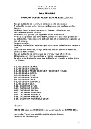 SECRETOS DE OCHA
                       ORULA ELERI IKPIN

                        IVÁN TRUJILLO

        BALOGUN OGBONI ALALU BANCHE BABALORICHA


Tenga cuidado no le den, lo amarren o lo encierren.
A usted le tienen odio, tenga cuidado no sea esclavo de los
demás.
No haga justicia con sus manos. Tenga cuidado no sea
instrumento de los demás.
No discuta ni porfíe con agentes de la autoridad.
No salga a pescar con esta letra, porque el pescado puede ser
su salvación, rogándose la cabeza con el o haciendo rogaciones
con el mismo.
No coma gallo.
No haga sociedades con tres personas que usted sea el numero
tres.
Si se da una hincada, tenga cuidado con el pasmo o tétanos.
Cuídese del corazón.
Tenga cuidado no tenga que operarse, vaya al medico.
Si trabaja con hierro, cuídese y reciba los guerreros.
Su vida esta indicada para ser soldado, al trabajo y sobre todo
con hierro.


3-1. OGGUNDA OKANA.
3-2. OGGUNDA ELLIOKO.
3-3. OGGUNDA TONTI OGGUNDA (OGGUNDA MELLI).
3-4. OGGUNDA IROZO.
3-5. OGGUNDA OSHE.
3-6. OGGUNDA OBBARA.
3-7. OGGUNDA ODDI.
3-8. OGGUNDA ELLEUNLE.
3-9. OGGUNDA OSA.
3-10. OGGUNDA OFUN.
3-11. OGGUNDA OJUANI.
3-12. OGGUNDA ELLILA.
3-13. OGGUNDA METANLA.
3-14. OGGUNDA MERINLA.
3-15. OGGUNDA MARUNLA.
3-16. OGGUNDA MERINDILÓGGUN.


- Irozo –

IROZO (4) nace en OJUANI (11) su contraparte es OJUANI (11).

Herencia. Tiene que recibir o debe algún dinero.
Cuídese de una trampa.


                                                            147
 