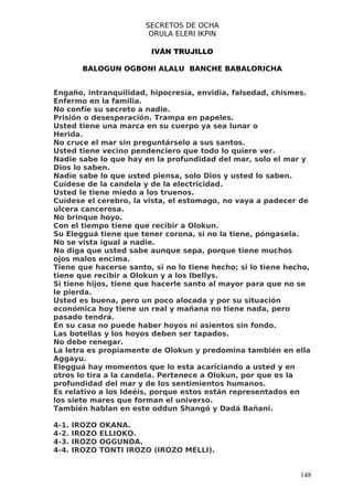 SECRETOS DE OCHA
                          ORULA ELERI IKPIN

                          IVÁN TRUJILLO

         BALOGUN OGBONI ALALU BANCHE BABALORICHA


Engaño, intranquilidad, hipocresía, envidia, falsedad, chismes.
Enfermo en la familia.
No confíe su secreto a nadie.
Prisión o desesperación. Trampa en papeles.
Usted tiene una marca en su cuerpo ya sea lunar o
Herida.
No cruce el mar sin preguntárselo a sus santos.
Usted tiene vecino pendenciero que todo lo quiere ver.
Nadie sabe lo que hay en la profundidad del mar, solo el mar y
Dios lo saben.
Nadie sabe lo que usted piensa, solo Dios y usted lo saben.
Cuídese de la candela y de la electricidad.
Usted le tiene miedo a los truenos.
Cuídese el cerebro, la vista, el estomago, no vaya a padecer de
ulcera cancerosa.
No brinque hoyo.
Con el tiempo tiene que recibir a Olokun.
Su Elegguá tiene que tener corona, si no la tiene, póngasela.
No se vista igual a nadie.
No diga que usted sabe aunque sepa, porque tiene muchos
ojos malos encima.
Tiene que hacerse santo, si no lo tiene hecho; si lo tiene hecho,
tiene que recibir a Olokun y a los Ibellys.
Si tiene hijos, tiene que hacerle santo al mayor para que no se
le pierda.
Usted es buena, pero un poco alocada y por su situación
económica hoy tiene un real y mañana no tiene nada, pero
pasado tendrá.
En su casa no puede haber hoyos ni asientos sin fondo.
Las botellas y los hoyos deben ser tapados.
No debe renegar.
La letra es propiamente de Olokun y predomina también en ella
Aggayu.
Elegguá hay momentos que lo esta acariciando a usted y en
otros lo tira a la candela. Pertenece a Olokun, por que es la
profundidad del mar y de los sentimientos humanos.
Es relativo a los Ideéis, porque estos están representados en
los siete mares que forman el universo.
También hablan en este oddun Shangó y Dadá Bañani.

4-1.   IROZO   OKANA.
4-2.   IROZO   ELLIOKO.
4-3.   IROZO   OGGUNDA.
4-4.   IROZO   TONTI IROZO (IROZO MELLI).


                                                              148
 