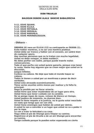 SECRETOS DE OCHA
                        ORULA ELERI IKPIN

                        IVÁN TRUJILLO

         BALOGUN OGBONI ALALU BANCHE BABALORICHA


5-11.   OSHE   OJUANI.
5-12.   OSHE   ELLILA.
5-13.   OSHE   METANLA.
5-14.   OSHE   MERINLA.
5-15.   OSHE   MARUNLA.
5-16.   OSHE   MERINDILÓGGUN.


- Obbara –

OBBARA (6) nace en ELLILA (12) su contraparte es OKANA (1).
Evite hablar mentiras, a no ser una mentira piadosa.
Usted debe ser tranco y hablar con el corazón, así saldrá bien
de cualquier apuro.
Hay muchas personas que no lo tratan con mucha legalidad.
Usted no debe renegar, ni debe maldecir.
No debe porfiar con nadie, porque puede traerle malas
consecuencias.
Todo el que porfía con usted quiere ganarle, porque cree tener
la razón. Hasta hay algunos que se creen mejor que usted en la
discusión.
Juegue billetes.
Cuídese su cabeza. No deje que todo el mundo toque su
cabeza.
Todos le tienen a usted por un mentiroso a pesar de decir
verdades.
Usted esta atrasado económicamente.
Tiene varios asuntos entre manos por realizar y le falta lo
principal.
Haga lo posible por no llorar miseria.
Usted tiene que estar mudándose de un lugar para otro.
Usted tiene que tener cuidado con la candela.
No se ponga ropas de rayas, vístase de blanco un tiempo.
Usted padece de insomnio, no duerme bien.
Usted le tiene respeto a la justicia, no le gusta estar mezclado
en nada que tenga que ver con ella.
Usted tiene enemigos que hablan de usted por detrás.
A usted lo van a convidar a un lugar que usted no va a poder ir
por la ropa.
Le van a traer la felicidad a su casa.
Haga ebbó al pie de Shangó para limpiar su camino.
Regístrese al pie de Orunla o de un oni Shangó para encarrilar
su camino.
Tenga cuidado porque lo pueden estar esperando en cierto


                                                             151
 