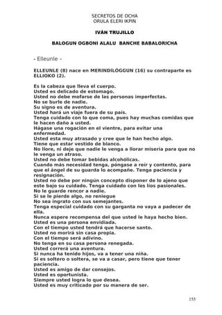 SECRETOS DE OCHA
                        ORULA ELERI IKPIN

                        IVÁN TRUJILLO

       BALOGUN OGBONI ALALU BANCHE BABALORICHA


- Elleunle –

ELLEUNLE (8) nace en MERINDILÓGGUN (16) su contraparte es
ELLIOKO (2).

Es la cabeza que lleva el cuerpo.
Usted es delicado de estomago.
Usted no debe mofarse de las personas imperfectas.
No se burle de nadie.
Su signo es de aventura.
Usted hará un viaje fuera de su país.
Tenga cuidado con lo que coma, pues hay muchas comidas que
le hacen daño a usted.
Hágase una rogación en el vientre, para evitar una
enfermedad.
Usted esta muy atrasado y cree que le han hecho algo.
Tiene que estar vestido de blanco.
No llore, ni deje que nadie le venga a llorar miseria para que no
le venga un atraso.
Usted no debe tomar bebidas alcohólicas.
Cuando más necesidad tenga, póngase a reír y contento, para
que el ángel de su guarda lo acompañe. Tenga paciencia y
resignación.
Usted no debe por ningún concepto disponer de lo ajeno que
este bajo su cuidado. Tenga cuidado con los líos pasionales.
No le guarde rencor a nadie.
Si se le pierde algo, no reniegue
No sea ingrato con sus semejantes.
Tenga especial cuidado con su garganta no vaya a padecer de
ella.
Nunca espere recompensa del que usted le haya hecho bien.
Usted es una persona envidiada.
Con el tiempo usted tendrá que hacerse santo.
Usted no morirá sin casa propia.
Con el tiempo será adivino.
No tenga en su casa persona renegada.
Usted correrá una aventura.
Si nunca ha tenido hijos, va a tener una niña.
Si es soltero o soltera, se va a casar, pero tiene que tener
paciencia.
Usted es amigo de dar consejos.
Usted es oportunista.
Siempre usted logra lo que desea.
Usted es muy criticado por su manera de ser.


                                                              155
 