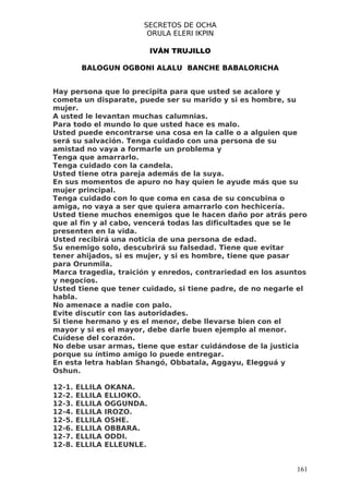 SECRETOS DE OCHA
                          ORULA ELERI IKPIN

                             IVÁN TRUJILLO

         BALOGUN OGBONI ALALU BANCHE BABALORICHA


Hay persona que lo precipita para que usted se acalore y
cometa un disparate, puede ser su marido y si es hombre, su
mujer.
A usted le levantan muchas calumnias.
Para todo el mundo lo que usted hace es malo.
Usted puede encontrarse una cosa en la calle o a alguien que
será su salvación. Tenga cuidado con una persona de su
amistad no vaya a formarle un problema y
Tenga que amarrarlo.
Tenga cuidado con la candela.
Usted tiene otra pareja además de la suya.
En sus momentos de apuro no hay quien le ayude más que su
mujer principal.
Tenga cuidado con lo que coma en casa de su concubina o
amiga, no vaya a ser que quiera amarrarlo con hechicería.
Usted tiene muchos enemigos que le hacen daño por atrás pero
que al fin y al cabo, vencerá todas las dificultades que se le
presenten en la vida.
Usted recibirá una noticia de una persona de edad.
Su enemigo solo, descubrirá su falsedad. Tiene que evitar
tener ahijados, si es mujer, y si es hombre, tiene que pasar
para Orunmila.
Marca tragedia, traición y enredos, contrariedad en los asuntos
y negocios.
Usted tiene que tener cuidado, si tiene padre, de no negarle el
habla.
No amenace a nadie con palo.
Evite discutir con las autoridades.
Si tiene hermano y es el menor, debe llevarse bien con el
mayor y si es el mayor, debe darle buen ejemplo al menor.
Cuídese del corazón.
No debe usar armas, tiene que estar cuidándose de la justicia
porque su íntimo amigo lo puede entregar.
En esta letra hablan Shangó, Obbatala, Aggayu, Elegguá y
Oshun.

12-1.   ELLILA   OKANA.
12-2.   ELLILA   ELLIOKO.
12-3.   ELLILA   OGGUNDA.
12-4.   ELLILA   IROZO.
12-5.   ELLILA   OSHE.
12-6.   ELLILA   OBBARA.
12-7.   ELLILA   ODDI.
12-8.   ELLILA   ELLEUNLE.


                                                            161
 