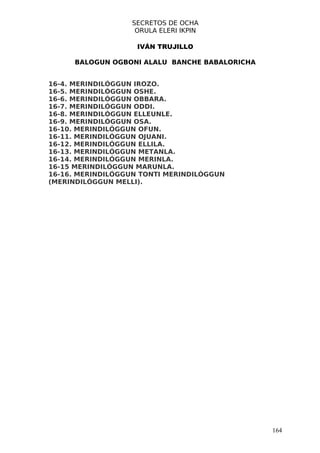 SECRETOS DE OCHA
                   ORULA ELERI IKPIN

                    IVÁN TRUJILLO

     BALOGUN OGBONI ALALU BANCHE BABALORICHA


16-4. MERINDILÓGGUN IROZO.
16-5. MERINDILÓGGUN OSHE.
16-6. MERINDILÓGGUN OBBARA.
16-7. MERINDILÓGGUN ODDI.
16-8. MERINDILÓGGUN ELLEUNLE.
16-9. MERINDILÓGGUN OSA.
16-10. MERINDILÓGGUN OFUN.
16-11. MERINDILÓGGUN OJUANI.
16-12. MERINDILÓGGUN ELLILA.
16-13. MERINDILÓGGUN METANLA.
16-14. MERINDILÓGGUN MERINLA.
16-15 MERINDILÓGGUN MARUNLA.
16-16. MERINDILÓGGUN TONTI MERINDILÓGGUN
(MERINDILÓGGUN MELLI).




                                               164
 