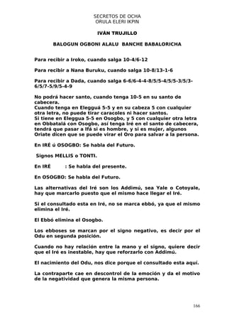 SECRETOS DE OCHA
                        ORULA ELERI IKPIN

                         IVÁN TRUJILLO

         BALOGUN OGBONI ALALU BANCHE BABALORICHA


Para recibir a Iroko, cuando salga 10-4/6-12

Para recibir a Nana Buruku, cuando salga 10-8/13-1-6

Para recibir a Dada, cuando salga 6-6/6-4-4-8/5/5-4/5/5-3/5/3-
6/5/7-5/9/5-4-9

No podrá hacer santo, cuando tenga 10-5 en su santo de
cabecera.
Cuando tenga en Elegguá 5-5 y en su cabeza 5 con cualquier
otra letra, no puede tirar caracoles ni hacer santos.
Si tiene en Eleggua 5-5 en Osogbo, y 5 con cualquier otra letra
en Obbatalá con Osogbo, así tenga Iré en el santo de cabecera,
tendrá que pasar a Ifá si es hombre, y si es mujer, algunos
Oriate dicen que se puede virar el Oro para salvar a la persona.

En IRÉ ú OSOGBO: Se habla del Futuro.

Signos MELLIS o TONTI.

En IRÉ      : Se habla del presente.

En OSOGBO: Se habla del Futuro.

Las alternativas del Iré son los Addimú, sea Yale o Cotoyale,
hay que marcarlo puesto que el mismo hace llegar el Iré.

Si el consultado esta en Iré, no se marca ebbó, ya que el mismo
elimina el Iré.

El Ebbó elimina el Osogbo.

Los ebboses se marcan por el signo negativo, es decir por el
Odu en segunda posición.

Cuando no hay relación entre la mano y el signo, quiere decir
que el Iré es inestable, hay que reforzarlo con Addimú.

El nacimiento del Odu, nos dice porque el consultado esta aquí.

La contraparte cae en descontrol de la emoción y da el motivo
de la negatividad que genera la misma persona.




                                                                 166
 