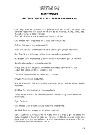 SECRETOS DE OCHA
                           ORULA ELERI IKPIN

                            IVÁN TRUJILLO

        BALOGUN OGBONI ALALU BANCHE BABALORICHA




Ofó: Algo que se encuentra o pondrá mal de pronto, al igual que
pérdida repentina de algún miembro de su cuerpo, mano, vista, etc.
(Se refiere más a cosas físicas).
Oná: Vicisitudes y problemas en primera posición:

Oná Elesse Ayé: Tropiezos en la vida del consultado.

Golpes físicos en segunda posición:

Arún Elesse Oná: Enfermedad que le vendrá por golpes recibidos.

Iña: Significa problemas y discusiones en primera posición:

Iña Elesse Okó: Problemas y discusiones ocasionados por un hombre.

Significa brujería en segunda posición:

Arayé Elesse Iña: Brujerías que traen tropiezos y problemas, con
seguridad velas, velones, tabacos, etc.

Tillá tillá: Conversaciones negativas, chismes.

Arayé: Problemas o disgustos.

Aradia: Combate físico entre dos o más personas, peleas, desacuerdos
violentos.

Acobbá: Revolución que lo trastorna todo.

Fitivó: Muerte física. Se debe suspender la consulta y hacer Ebbó de
inmediato.

Ogú: Brujerías.

Oná Elesse Ogú: Brujerías que ocasiona problemas.

Akobbá: Destrucción por motivo desconocido.

Osha Kuaribó: El consultado no vibra con el Santo y por lo tanto no
puede buscar ni hacerse nada del mismo, invitándolo a que visite otro
lugar con otro tipo de trabajos, y si el consultado está muy enfermo,
solo queda llevarlo a un buen morir.


                                                                       170
 