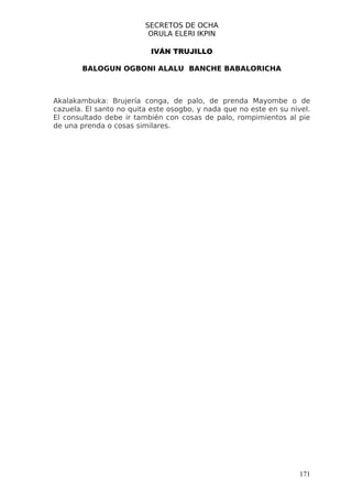 SECRETOS DE OCHA
                          ORULA ELERI IKPIN

                           IVÁN TRUJILLO

        BALOGUN OGBONI ALALU BANCHE BABALORICHA



Akalakambuka: Brujería conga, de palo, de prenda Mayombe o de
cazuela. El santo no quita este osogbo, y nada que no este en su nivel.
El consultado debe ir también con cosas de palo, rompimientos al pie
de una prenda o cosas similares.




                                                                    171
 