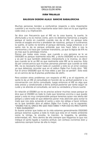 SECRETOS DE OCHA
                          ORULA ELERI IKPIN

                           IVÁN TRUJILLO

        BALOGUN OGBONI ALALU BANCHE BABALORICHA


Muchas personas tienden a confundirse respecto a esta importante
cuestión y es mucho más importante estar bien claro en lo que significa
cada cosa y su implicación.

Se dice con frecuencia que el IRE es la cosa buena, la suerte, lo
afortunado y no es menos cierto, pero no debemos llamarnos a engaño
porque el santo en cuestión cuando nos da el IRE, es porque esta
viendo el osogbo encima o alrededor de nosotros, porque si tuviéramos
la suerte, el santo no tendría el porque dárnosla, luego entonces si el
santo nos la da es porque entiende que nos hace falta o nos la
merecemos y lo hace por carácter transitorio, ya que la lógica de IFÁ no
es mas que la astrología misma.
Pienso por todas esas cosas, que cuando a una persona se le ve
OSOGBO es porque realmente esta IRE, y dicho OSOGBO se le avecina
y es por lo que también debemos interpretarlo a la inversa, es decir
que cuando se le ve IRE es que realmente este IRE se le avecina. Esto
da por consecuencia que muchas personas piensen que cuando se está
IRE, no es necesario hacer nada en cuestión y esto es un error costoso
ya que debemos recordar que en el oddun Ogbe Fun Funlo dice: "IRE
fue el único OSOGBO que no hizo ebbo y por eso se perdió". Esto está
en el camino de las 8 plantas preferidas de olofin.

Pero existen otros problemas con respecto al IRE y es el siguiente, el
santo le da un IRE al consultado en función de su actitud posterior a su
conversación con dicho consultado, luego entonces el IRE es algo que
esta anexo y condicionado a dicha actitud posterior por tanto según se
cuide y se atienda al consultado, así será su verdadera y futura suerte

En relación al OSOBO ya no es preciso aclarar muchas cosas porque se
dice que el OSOBO es todo lo malo que tenemos encima o que puede
pasar y esto es muy comprensible porque tenemos quien nos alerta del
peligro y sobre todo en que debemos poner más atención para evitar lo
malo que nos esta avisando el santo y esto me obliga a hacer énfasis
en lo que también dice el oddun Ogbe Fun Funlo y es lo siguiente:
"OSOBO FUE EL ÚNICO IRE QUE HIZO EBBO Y POR ESO ES MÁS FUERTE
Y MÁS DURADERO".
Es bueno aclarar que todos en la vida estamos generalmente OSOGBO
porque estamos sujetos a todo lo malo que esta en el medio ambiente
como la intriga, la envidia, la traición, la tragedia, la pérdida,
enfermedad, etc. Pero dentro de ella siempre que Hagamos lo que nos
indique el santo ligado a nuestra actitud, con certeza viviremos bien y
sabremos siempre tomar de ella lo mejor.




                                                                     172
 