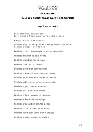 SECRETOS DE OCHA
                            ORULA ELERI IKPIN

                             IVÁN TRUJILLO

        BALOGUN OGBONI ALALU BANCHE BABALORICHA



                          ¿QUÉ ES EL IRÉ?


Iré es estar bien, de buena onda.
Eso lo marca el Orisha cuando se hacen los registros.

Hay varios tipos de Iré, estos son:

Iré elese arikú: bien de parte de todos los muertos, de salud
Iré elese otonoguá: bien del cielo

Iré elese orisha: bien de parte de los orishas (santos)

Iré elese allé: bien de este mundo

Iré elese lowo: bien por su mano

Iré elese omó: bien por su hijo

Iré elese eledá: bien por su cabeza

Iré elese erilloco: bien asentando su cabeza

Iré elese ocuní: bien de mano de un hombre

Iré elese obbiní: bien de mano de una mujer

Iré elese eggun: bien por un muerto

Iré elese owó: bien por un dinero

Iré elese abbure: bien por un hermano

Iré elese ará okó: bien del campo

Iré elese ará onú: bien del otro mundo

Iré elese ochinché: bien por su trabajo

Iré elese irewe: bien por la lotería, el juego

Iré elese arubbo: bien por un anciano



                                                                173
 
