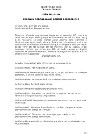 SECRETOS DE OCHA
                           ORULA ELERI IKPIN

                           IVÁN TRUJILLO

        BALOGUN OGBONI ALALU BANCHE BABALORICHA


Iré elese otá: bien por una piedra
Iré de wantolokun: bien por el mar


Bienestar. Cuando una persona tenga en su consulta IRÉ, nunca se
debe marcar algún Ebbó; ya que el Ebbó elimina él IRÉ. En éste caso y
si es necesario, se debe marcar algún Addimú para reafirmar el
bienestar que viene dando el caracol para ese momento en la vida del
consultado. Este bienestar o bendición que ha llegado o está por llegar,
puede venir por los santos, por los muertos, por su cabeza, o por
cualquier camino que tenga ese IRÉ. Al darle camino al Addimú
marcado, se convierte en Ebbó. Siempre se pregunta si está en IRÉ con
el Igbo Efun (Cascarilla).
                           -CAMINOS DEL IRÉ-


Iré Aikú: Longevidad, Vida, Comienzo de un nuevo ciclo

Iré Elesse Osha: Por medio de un Santo.

Iré Elesse Ayé: Bienestar que viene por su propio esfuerzo, su trabajo o
profesión, lo que la persona haga en la tierra.

Iré Elesse Lowó: Iré que recibirá por o a través de sus manos.

Iré Elesse Owó: Recibirá algún dinero.

Iré Elesse Omó: Bienestar por parte de los hijos.

Iré Elesse Egun: Bienestar por medio de un espíritu, ya sea de un
familiar o de algún espíritu simpatizante.

Iré Elesse Eleddá: Bienestar por medio de su cabeza, por su capacidad
intelectual.

Iré Elesse Okó: Bienestar a través de un hombre, que puede no ser
precisamente la pareja de la mujer.

Iré Elesse Obiní: Bienestar por una mujer, que puede no ser
precisamente la pareja del hombre.

Iré Elesse Dedewantolókun: Bienestar que viene del otro lado del mar,
muy despacio.



                                                                     174
 