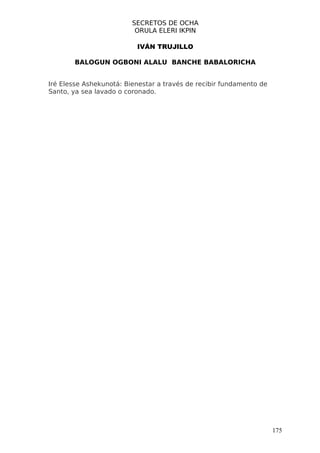 SECRETOS DE OCHA
                          ORULA ELERI IKPIN

                          IVÁN TRUJILLO

       BALOGUN OGBONI ALALU BANCHE BABALORICHA


Iré Elesse Ashekunotá: Bienestar a través de recibir fundamento de
Santo, ya sea lavado o coronado.




                                                                     175
 