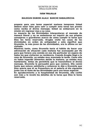 SECRETOS DE OCHA
                       ORULA ELERI IKPIN

                        IVÁN TRUJILLO

       BALOGUN OGBONI ALALU BANCHE BABALORICHA


prepare para una tarea especial mañana temprano Usted
deberá estar listo para salir a cumplir esta tarea tan pronto
como reciba el divino mensaje; Usted se embarcará en la
misión sin regresar mas a su casa.
La mayoría de las Divinidades interpretaron el mensaje de
manera literal y no se molestaron en inquirir de sus propios
consejeros o guardianes acerca de cómo cumplir la tarea que
Dios les tenía reservada. Arugba visitó las casas de las
divinidades en orden de antigüedad y esto significó que
Orunmila, la más joven de las divinidades, era la última en ser
visitada.
Mientras tanto, como Orunmila tenía el hábito de hacer una
adivinación de situación cada mañana fue aconsejado por Ifa
para que hiciera una comida en ese día particular en espera de
todos los que visitarían su residencia. Cuando Arugba llegó a la
casa de Orunmila, ya estaba muy avanzada la tarde. Como ella
no había ingerido alimentos desde la mañana, ya estaba muy
hambrienta. Antes de permitirle que le transmitiera el divino
mensaje, Orunmíla le persuadió para que comiera. Ella comió
hasta que estuvo satisfecha y entonces le dijo a Orunmila que
Dios quería que él se Presentara en el palacio al día siguiente
junto con el resto de las Divinidades para una tarea especial.
En agradecimiento a la hospitalidad de Orunmila, ella confió
aún más y le reveló los detalles de la tarea que Dios le tenía
reservada.




                                                             182
 