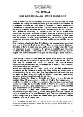 SECRETOS DE OCHA
                          ORULA ELERI IKPIN

                           IVÁN TRUJILLO

        BALOGUN OGBONI ALALU BANCHE BABALORICHA


 Ella le aconsejó que solicitara tres favores especiales de Dios
además de cualquier instrumento que él pudiera recolectar de
la cámara interior de Dios para su misión. El debía solicitar el
Camaleón (Alagemo en Yoruba), la gallina multicolor de la casa
de Dios y el bolso especial de Dios (Akpominiyekun en Yoruba).
Más adelante veremos la significación de estas solicitudes
especiales En una confidencia final, Arugba le dijo a Orunmila
que si él así lo deseaba también podía persuadir a Dios para
que la dejara a ella acompañarlo en su misión. Con estos
consejos, Arugba partió de regreso habiendo cumplido con su
tarea.
A la mañana siguiente, las divinidades se presentaron una tras
otra en el Palacio Divino de Dios, Tan pronto como llegaron,
Dios les ordenó a cada una que salieran de viaje hacia la Tierra
sin regresar a sus respectivos hogares, a medida que llegaban
recibían las órdenes de partida. Las primeras divinidades en
llegar a la tierra descubrieron que no había lugar para caminar.


Todo el lugar aún estaba lleno de agua. Sólo había una palma
que se erguía en medio del agua con sus raíces en el cielo, la
cual era la puerta del cielo. Al entrar. No tenían donde
albergarse que no fuera en las ramas de la Palma. Ciertamente,
fueron tiempos muy difíciles.
Antes de abandonar el cielo, cada una de las divinidades
recolectó de la Cámara interior de Dios todos los materiales e
instrumentos de su elección. Son los mismos instrumentos que
se usan en los cultos de cada divinidad y que son necesarios
para las iniciaciones hasta el día de hoy.
Cuando Orunmila llegó al Palacio de Dios, ya los demás se
habían ido. Al presentarse ante el Padre Todopoderoso, él
también recibió la orden de partida de manera que pudiera
continuar viaje de inmediato hacia la Tierra. Al igual que a los
demás, se le dijo que recolectara cuales quiera instrumentos
que encontrara en la Cámara interior.
No obstante, todos los instrumentos ya habían sido
recolectados por los otros y, como sólo quedaba una concha de
caracol vacía, no tuvo más remedio que tomarlo Entonces apeló
a Dios alegando que como no había nada para él en la Cámara
interior, a él se le debía dar:

a) El Camaleón, la más antigua criatura en la casa de Dios, para que lo
aconsejara acerca de cómo enfrentar los problemas de la dentición en
la morada terrestre.


                                                                    183
 