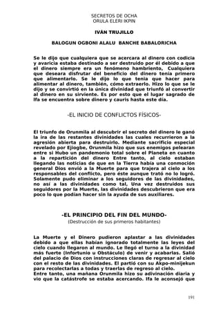 SECRETOS DE OCHA
                         ORULA ELERI IKPIN

                         IVÁN TRUJILLO

       BALOGUN OGBONI ALALU BANCHE BABALORICHA


Se le dijo que cualquiera que se acercara al dinero con codicia
y avaricia estaba destinado a ser destruido por él debido a que
el dinero siempre era un fenómeno hambriento, Cualquiera
que deseara disfrutar del beneficio del dinero tenía primero
que alimentarlo. Se le dijo lo que tenia que hacer para
alimentar al dinero, también, cómo extraerlo. Hizo lo que se le
dijo y se convirtió en la única divinidad que triunfó al convertir
al dinero en su sirviente. Es por esto que el lugar sagrado de
lfa se encuentra sobre dinero y cauris hasta este día.


             -EL INICIO DE CONFLICTOS FÍSICOS-


El triunfo de Orunmila al descubrir el secreto del dinero le ganó
la ira de las restantes divinidades las cuales recurrieron a la
agresión abierta para destruirlo. Mediante sacrificio especial
revelado por Ejiogbe, Orunmila hizo que sus enemigos pelearan
entre si Hubo un pandemonio total sobre el Planeta en cuanto
a la repartición del dinero Entre tanto, al cielo estaban
llegando las noticias de que en la Tierra había una conmoción
general Dios envió a la Muerte para que trajera al cielo a los
responsables del conflicto, pero éste aunque trató no lo logró.
Solamente pudo eliminar a los seguidores de las divinidades,
no así a las divinidades como tal, Una vez destruidos sus
seguidores por la Muerte, las divinidades descubrieron que era
poco lo que podían hacer sin la ayuda de sus auxiliares.



           -EL PRINCIPIO DEL FIN DEL MUNDO-
              (Destrucción de sus primeros habitantes)


La Muerte y el Dinero pudieron aplastar a las divinidades
debido a que ellas habían ignorado totalmente las leyes del
cielo cuando llegaron al mundo. Le llegó el turno a la divinidad
más fuerte (Infortunio u Obstáculo) de venir y acabarlas. Salió
del palacio de Dios con instrucciones claras de regresar al cielo
con el resto de las divinidades. El partió con su Akpo-minijekun
para recolectarlas a todas y traerlas de regreso al cielo.
Entre tanto, una mañana Orunmila hizo su adivinación diaria y
vio que la catástrofe se estaba acercando. Ifa le aconsejó que



                                                               191
 