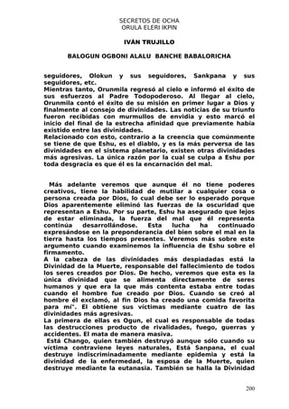SECRETOS DE OCHA
                       ORULA ELERI IKPIN

                        IVÁN TRUJILLO

       BALOGUN OGBONI ALALU BANCHE BABALORICHA


seguidores, Olokun y sus seguidores, Sankpana y sus
seguidores, etc.
Mientras tanto, Orunmila regresó al cielo e informó el éxito de
sus esfuerzos al Padre Todopoderoso. Al llegar al cielo,
Orunmila contó el éxito de su misión en primer lugar a Dios y
finalmente al consejo de divinidades. Las noticias de su triunfo
fueron recibidas con murmullos de envidia y esto marcó el
inicio del final de la estrecha afinidad que previamente había
existido entre las divinidades.
Relacionado con esto, contrario a la creencia que comúnmente
se tiene de que Eshu, es el diablo, y es la más perversa de las
divinidades en el sistema planetario, existen otras divinidades
más agresivas. La única razón por la cual se culpa a Eshu por
toda desgracia es que él es la encarnación del mal.


  Más adelante veremos que aunque él no tiene poderes
creativos, tiene la habilidad de mutilar a cualquier cosa o
persona creada por Dios, lo cual debe ser lo esperado porque
Dios aparentemente eliminó las fuerzas de la oscuridad que
representan a Eshu. Por su parte, Eshu ha asegurado que lejos
de estar eliminada, la fuerza del mal que él representa
continúa    desarrollándose.  Esta   lucha     ha   continuado
expresándose en la preponderancia del bien sobre el mal en la
tierra hasta los tiempos presentes. Veremos más sobre este
argumento cuando examinemos la influencia de Eshu sobre el
firmamento.
A la cabeza de las divinidades más despiadadas está la
Divinidad de la Muerte, responsable del fallecimiento de todos
los seres creados por Dios. De hecho, veremos que esta es la
única divinidad que se alimenta directamente de seres
humanos y que era la que más contenta estaba entre todas
cuando el hombre fue creado por Dios. Cuando se creó al
hombre él exclamó, al fin Dios ha creado una comida favorita
para mí". El obtiene sus víctimas mediante cuatro de las
divinidades más agresivas.
La primera de ellas es Ogun, el cual es responsable de todas
las destrucciones producto de rivalidades, fuego, guerras y
accidentes. El mata de manera masiva.
 Está Chango, quien también destruyó aunque sólo cuando su
víctima contraviene leyes naturales, Está Sanpana, el cual
destruye indiscriminadamente mediante epidemia y está la
divinidad de la enfermedad, la esposa de la Muerte, quien
destruye mediante la eutanasia. También se halla la Divinidad


                                                             200
 