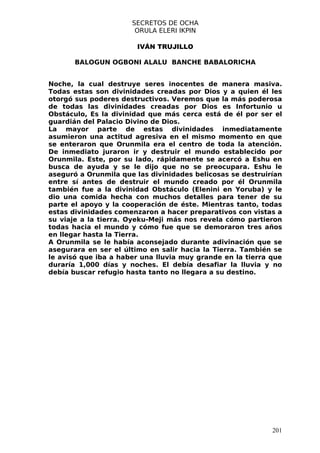 SECRETOS DE OCHA
                       ORULA ELERI IKPIN

                       IVÁN TRUJILLO

       BALOGUN OGBONI ALALU BANCHE BABALORICHA


Noche, la cual destruye seres inocentes de manera masiva.
Todas estas son divinidades creadas por Dios y a quien él les
otorgó sus poderes destructivos. Veremos que la más poderosa
de todas las divinidades creadas por Dios es Infortunio u
Obstáculo, Es la divinidad que más cerca está de él por ser el
guardián del Palacio Divino de Dios.
La mayor parte de estas divinidades inmediatamente
asumieron una actitud agresiva en el mismo momento en que
se enteraron que Orunmila era el centro de toda la atención.
De inmediato juraron ir y destruir el mundo establecido por
Orunmila. Este, por su lado, rápidamente se acercó a Eshu en
busca de ayuda y se le dijo que no se preocupara. Eshu le
aseguró a Orunmila que las divinidades belicosas se destruirían
entre sí antes de destruir el mundo creado por él Orunmila
también fue a la divinidad Obstáculo (Elenini en Yoruba) y le
dio una comida hecha con muchos detalles para tener de su
parte el apoyo y la cooperación de éste. Mientras tanto, todas
estas divinidades comenzaron a hacer preparativos con vistas a
su viaje a la tierra. Oyeku-Meji más nos revela cómo partieron
todas hacia el mundo y cómo fue que se demoraron tres años
en llegar hasta la Tierra.
A Orunmila se le había aconsejado durante adivinación que se
asegurara en ser el último en salir hacia la Tierra. También se
le avisó que iba a haber una lluvia muy grande en la tierra que
duraría 1,000 días y noches. El debía desafiar la lluvia y no
debía buscar refugio hasta tanto no llegara a su destino.




                                                            201
 
