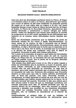 SECRETOS DE OCHA
                        ORULA ELERI IKPIN

                         IVÁN TRUJILLO

       BALOGUN OGBONI ALALU BANCHE BABALORICHA


Una tras otra las divinidades partieron hacia la Tierra. Al llegar
a la frontera entre el cielo y la Tierra, descubrieron que tenían
que cruzar el último río del cielo mediante un pequeño puente
de sogas en el cual cabía sólo un viajero a la vez. Les tomó
bastante tiempo cruzar hasta la ribera terrenal del río. Al llegar
al Erebo, la Tierra de la Oscuridad Perenne, descubrieron que
estaba lloviendo y comenzaron a buscar refugio por todas
partes. Todos los designios que tenían para destruir el mundo
se evaporaron en el aire como resultado de las dificultades que
hallaron en el camino; estas dificultades fueron ideadas por
Eshu.
Entre las divinidades amistosas que se hallaban de parte de
Orunmila estaba Ile (La Casa) e Igede (Encantamiento). La
Casa, quien no se mueve, le dijo a Orunmila que la llevara
consigo su Bolso de Adivinación. Encantamiento, quien no tenía
miembros, le dijo a Orunmila que la lucha que lo esperaba en la
tierra iba a ser dura. Por lo tanto, le aconsejó que se lo tragara
y lo llevara de modo que cualquier cosa que él dijera se
cumpliera. Orunmila accedió ante ambas peticiones.
Tal y como se le aconsejó, él espero a que todas las divinidades
agresivas partieran hacia la tierra antes de salir él. Cuando
llegó a la ribera del río, se encontró allí con una divinidad que
no había podido cruzar. Era la Reina de la Brujería (llamada
Iyami Osoronga en Yoruba).
 Ella estaba muy débil para cruzar el río. Ella le había rogado a
todas las divinidades que le ayudaran a cruzar el puente, pero
éstas habían rehusado ya que tradicionalmente le temían.
Cuando ella vio que Orunmila se acercaba, le rogó que la
ayudara, pero éste replicó diciendo que el puente sólo resistía
un ocupante de cada vez. Entonces ella propuso que Orunmila
abriera su boca para que ella le volara adentro prometiendo
salir al final del puente. Con esto, Orunmila accedió a
complacerla, El había ignorado el hecho de que ella era una de
las divinidades que habían jurado destruirlo en la tierra. En el
extremo terrenal del puente, Orunmila le dijo que saliera pero
ella rehusó sobre la base de que su estómago constituía una
morada adecuada para ella. El alardeó diciendo que ella se
moriría dentro de su estómago, pero ella rechazó su alarde
tomando y dándole una mordida en sus intestinos diciéndole
que todas sus comidas favoritas como el corazón, hígado,
intestino, etc. se hallaban en abundancia en el interior de
Orula.
Comprendiendo el peligro bajo el cual se hallaba, él
rápidamente utilizó sus instrumentos de adivinación para


                                                               202
 