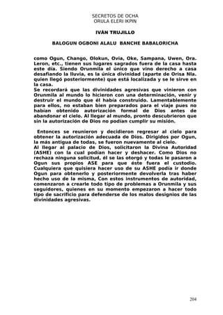 SECRETOS DE OCHA
                        ORULA ELERI IKPIN

                        IVÁN TRUJILLO

       BALOGUN OGBONI ALALU BANCHE BABALORICHA


como Ogun, Chango, Olokun, Ovia, Oke, Sampana, Uwen, Ora.
Leron, etc., tienen sus lugares sagrados fuera de la casa hasta
este día. Siendo Orunmila el único que vino derecho a casa
desafiando la lluvia, es la única divinidad (aparte de Orisa Nla.
quien llegó posteriormente) que está localizada y se le sirve en
la casa.
Se recordará que las divinidades agresivas que vinieron con
Orunmila al mundo lo hicieron con una determinación, venir y
destruir el mundo que él había construido. Lamentablemente
para ellos, no estaban bien preparados para el viaje pues no
habían obtenido autorización formal de Dios antes de
abandonar el cielo. Al llegar al mundo, pronto descubrieron que
sin la autorización de Dios no podían cumplir su misión.

  Entonces se reunieron y decidieron regresar al cielo para
obtener la autorización adecuada de Dios. Dirigidos por Ogun,
la más antigua de todas, se fueron nuevamente al cielo.
Al llegar al palacio de Dios, solicitaron la Divina Autoridad
(ASHE) con la cual podían hacer y deshacer. Como Dios no
rechaza ninguna solicitud, él se las otorgó y todas le pasaron a
Ogun sus propios ASE para que éste fuera el custodio.
Cualquiera que quisiera hacer uso de su ASHE podía ir donde
Ogun para obtenerlo y posteriormente devolverla tras haber
hecho uso de la misma, Con estos instrumentos de autoridad,
comenzaron a crearle todo tipo de problemas a Orunmila y sus
seguidores, quienes en su momento empezaron a hacer todo
tipo de sacrificio para defenderse de los malos designios de las
divinidades agresivas.




                                                              204
 