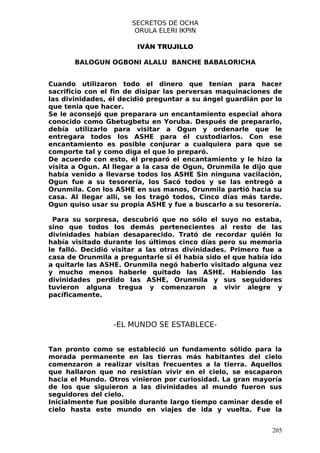SECRETOS DE OCHA
                       ORULA ELERI IKPIN

                        IVÁN TRUJILLO

       BALOGUN OGBONI ALALU BANCHE BABALORICHA


Cuando utilizaron todo el dinero que tenían para hacer
sacrificio con el fin de disipar las perversas maquinaciones de
las divinidades, él decidió preguntar a su ángel guardián por lo
que tenia que hacer.
Se le aconsejó que preparara un encantamiento especial ahora
conocido como Gbetugbetu en Yoruba. Después de prepararlo,
debía utilizarlo para visitar a Ogun y ordenarle que le
entregara todos los ASHE para él custodiarlos. Con ese
encantamiento es posible conjurar a cualquiera para que se
comporte tal y como diga el que lo preparó.
De acuerdo con esto, él preparó el encantamiento y le hizo la
visita a Ogun. Al llegar a la casa de Ogun, Orunmila le dijo que
había venido a llevarse todos los ASHE Sin ninguna vacilación,
Ogun fue a su tesorería, los Sacó todos y se las entregó a
Orunmila. Con los ASHE en sus manos, Orunmila partió hacia su
casa. Al llegar allí, se los tragó todos, Cinco días más tarde.
Ogun quiso usar su propia ASHE y fue a buscarlo a su tesorería.

 Para su sorpresa, descubrió que no sólo el suyo no estaba,
sino que todos los demás pertenecientes al resto de las
divinidades habían desaparecido. Trató de recordar quién lo
había visitado durante los últimos cinco días pero su memoria
le falló. Decidió visitar a las otras divinidades. Primero fue a
casa de Orunmila a preguntarle si él había sido el que había ido
a quitarle las ASHE. Orunmila negó haberlo visitado alguna vez
y mucho menos haberle quitado las ASHE. Habiendo las
divinidades perdido las ASHE, Orunmila y sus seguidores
tuvieron alguna tregua y comenzaron a vivir alegre y
pacíficamente.



                 -EL MUNDO SE ESTABLECE-


Tan pronto como se estableció un fundamento sólido para la
morada permanente en las tierras más habitantes del cielo
comenzaron a realizar visitas frecuentes a la tierra. Aquellos
que hallaron que no resistían vivir en el cielo, se escaparon
hacia el Mundo. Otros vinieron por curiosidad. La gran mayoría
de los que siguieron a las divinidades al mundo fueron sus
seguidores del cielo.
Inicialmente fue posible durante largo tiempo caminar desde el
cielo hasta este mundo en viajes de ida y vuelta. Fue la


                                                             205
 