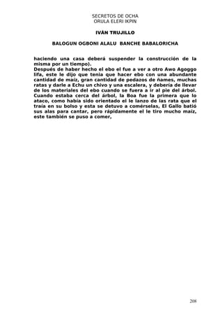 SECRETOS DE OCHA
                        ORULA ELERI IKPIN

                        IVÁN TRUJILLO

       BALOGUN OGBONI ALALU BANCHE BABALORICHA


haciendo una casa deberá suspender la construcción de la
misma por un tiempo).
Después de haber hecho el ebo el fue a ver a otro Awo Agoggo
lifa, este le dijo que tenia que hacer ebo con una abundante
cantidad de maíz, gran cantidad de pedazos de ñames, muchas
ratas y darle a Echu un chivo y una escalera, y debería de llevar
de los materiales del ebo cuando se fuera a ir al pie del árbol.
Cuando estaba cerca del árbol, la Boa fue la primera que lo
ataco, como había sido orientado el le lanzo de las rata que el
traía en su bolso y esta se detuvo a comérselas, El Gallo batió
sus alas para cantar, pero rápidamente el le tiro mucho maíz,
este también se puso a comer,




                                                              208
 
