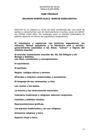 SECRETOS DE OCHA
                           ORULA ELERI IKPIN

                           IVÁN TRUJILLO

       BALOGUN OGBONI ALALU BANCHE BABALORICHA




Osha-Ifá es un sistema y como tal está constituido por una serie de
partes y componentes que se interrelacionan muchas veces sin definir
sus límites entre ellos. Sin embargo, para un estudio sistemático se
podrían apreciar al menos los siguientes componentes:


El mitológico y sapiencial -las historias legendarias, los
refranes, dichos populares y la literatura oral y escrita-,
generalmente asociados a los Odun, “Letras” o Signos del
sistema oracular.

El oracular (subsistema oracular de: Ifá, del Dilogún y de
Biange y Aditoto).
Los ritos, ceremonias y consagraciones.

El sacerdocio.

El panteón.

Reglas, códigos éticos y normas.

Ofrendas y tributos ceremoniales y monetarios.

El lenguaje de las ceremonias y ritos.

Los cantos y los bailes.

La música y los instrumentos musicales.

Vestuario tradicional y religioso; adornos corporales.

Comidas y bebidas rituales.

Representaciones gráficas.

Las plantas medicinales y de uso religioso.

Artesanía religiosa y laica.

Espacio ritual y laico.




                                                                  19
 