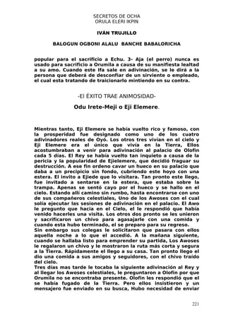 SECRETOS DE OCHA
                        ORULA ELERI IKPIN

                         IVÁN TRUJILLO

       BALOGUN OGBONI ALALU BANCHE BABALORICHA


popular para el sacrificio a Echu. 3- Aja (el perro) nunca es
usado para sacrificio a Orumila a causa de su manifiesta lealtad
a su amo. Cuando este Ifa sale en adivinación, se le dirá a la
persona que deberá de desconfiar de un sirviente o empleado,
el cual esta tratando de traicionarlo mintiendo en su contra.


                 -El ÉXITO TRAE ANIMOSIDAD-

               Odu Irete-Meji o Eji Elemere.



Mientras tanto, Eji Elemere se había vuelto rico y famoso, con
la prosperidad fue designado como uno de los cuatro
adivinadores reales de Oyó. Los otros tres vivían en el cielo y
Eji Elemere era el único que vivía en la Tierra, Ellos
acostumbraban a venir para adivinación al palacio de Olofin
cada 5 días. El Rey se había vuelto tan inquieto a causa de la
pericia y la popularidad de Ejielemere, que decidió fraguar su
destrucción. A ese fin ordeno cavar un hueco en su palacio que
daba a un precipicio sin fondo, cubriendo este hoyo con una
estera. El invito a Ejiede que lo visitara. Tan pronto este llego,
fue invitado a sentarse en la estera, que estaba sobre la
trampa. Apenas se sentó cayo por el hueco y se hallo en el
cielo. Estando allí camino sin rumbo, hasta encontrarse con uno
de sus compañeros celestiales, Uno de los Awoses con el cual
solía ejecutar las sesiones de adivinación en el palacio. El Awo
le pregunto que hacia en el Cielo, el le respondió que había
venido hacerles una visita. Los otros dos pronto se les unieron
y sacrificaron un chivo para agasajarle con una comida y
cuando esta hubo terminado, el se preparo para su regreso.
Sin embargo sus colegas le solicitaron que pasara con ellos
aquella noche a lo que el accedió. A la mañana siguiente,
cuando se hallaba listo para emprender su partida, Los Awoses
le regalaron un chivo y le mostraron la ruta más corta y segura
a la Tierra. Rápidamente el llego a su casa. Tan pronto llego el
dio una comida a sus amigos y seguidores, con el chivo traído
del cielo.
Tres días mas tarde le tocaba la siguiente adivinación al Rey y
al llegar los Awoses celestiales, le preguntaron a Olofin por que
Orumila no se encontraba presente. Olofin les respondió que el
se había fugado de la Tierra. Pero ellos insistieron y un
mensajero fue enviado en su busca, Hubo necesidad de enviar


                                                               221
 
