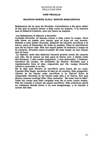 SECRETOS DE OCHA
                        ORULA ELERI IKPIN

                        IVÁN TRUJILLO

       BALOGUN OGBONI ALALU BANCHE BABALORICHA


Babalawos de la casa de Orumila. Consultaron a Ifa para saber
el día que el podría tomar a Odu como su esposa. Y la manera
que el debería tratarla, una vez fuera su esposa.

 Los Babalawos le dijeron a Orumila:
Cuidado Orumila, tú deseas tomar a Odu como tu mujer. Pero
ella tiene un poder aun mayor que el tuyo en sus manos.
Debido a este poder Orumila, deberás de hacerle sacrificio a la
tierra, para el bienestar de todo tu pueblo. Ellos le advirtieron
que de no hacer ebo. Ella con aquel poder lo mataría y luego se
lo comería. Orumila como el poder de esta mujer es aun mayor
que el tuyo.
 Le dijeron, este ebo deberás hacerlo pronto antes de casarte
con ella. Ifa le marco un ebo para la tierra con: 1 okete (rata
del bosque), 1 eku (ratón pequeño), 1 eya (pescado), 1 babosa,
manteca de corojo, 16 unidades de dinero. Orumila oyó y
rápidamente hizo el ebo, requerido por Ifa. Luego Orumila
volvió a consultar a su Ifa.
Ifa le dijo que llevara el sacrificio para fuera de su casa.
Cuando Odu llego, encontró el ebo en el camino. Odu pregunto:
¿Quien le ha hecho este sacrificio a la Tierra? Echu le
respondió: Orumila le ha hecho este ebo a la Tierra. Por que
desea casarse contigo Odu. Odu contesto " No esta mal la Idea"
Toda las cosas que Odu cargaba tras de si eran cosas malas.
Ella las mando a comer de aquel sacrificio. Odu entonces abrió
su calabaza donde tenía a su ave Aragamago, y la mando a
comer del ebo.




                                                              223
 