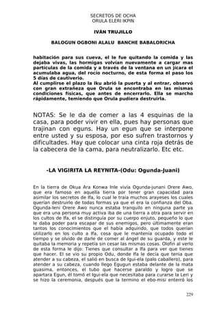 SECRETOS DE OCHA
                           ORULA ELERI IKPIN

                           IVÁN TRUJILLO

        BALOGUN OGBONI ALALU BANCHE BABALORICHA


habitación para sus cueva, el le fue quitando la comida y las
dejaba vivas, las hormigas volvían nuevamente a cargar mas
partículas de la comida y a través de la ventana en un jícara el
acumulaba agua, del rocío nocturno, de esta forma el paso los
5 días de cautiverio.
Al cumplirse el plazo la Iku abrió la puerta y al entrar, observó
con gran extrañeza que Orula se encontraba en las mismas
condiciones físicas, que antes de encerrarlo. Ella se marcho
rápidamente, temiendo que Orula pudiera destruirla.


NOTAS: Se le da de comer a las 4 esquinas de la
casa, para poder vivir en ella, pues hay personas que
trajinan con eguns. Hay un egun que se interpone
entre usted y su esposa, por eso sufren trastornos y
dificultades. Hay que colocar una cinta roja detrás de
la cabecera de la cama, para neutralizarlo. Etc etc.


      -LA VIGIRITA LA REYNITA-(Odu: Ogunda-Juani)


En la tierra de Okua Ara Konwa Inle vivía Ogunda-junani Orere Awo,
que era famoso en aquella tierra por tener gran capacidad para
asimilar los secretos de Ifa, lo cual le traía muchos arayeses los cuales
querían destruirlo de todas formas ya que el era la confianza del Oba.
Ogunda-leni Orere Awo nunca estaba tranquilo en ninguna parte ya
que era una persona muy activa iba de una tierra a otra para servir en
los cultos de Ifa, el se distinguía por su cuerpo enjuto, pequeño lo que
le daba poder para escapar de sus enemigos, pero últimamente eran
tantos los conocimientos que el había adquirido, que todos querían
utilizarlo en los culto a Ifa, cosa que le mantenía ocupado todo el
tiempo y se olvido de darle de comer al ángel de su guarda, y este le
quitaba la memoria y repetía sin cesar las mismas cosas. Olofin al verlo
de esta forma le dijo: Tienes que consultar a Ifa para ver que tienes
que hacer. El se vio su propio Odu, donde Ifa le decía que tenia que
atender a su cabeza, el salió en busca de Igui-ela (palo caballero), para
atender a su cabeza, cuando llego Egugun estaba delante de la mata
guasima, entonces, el tubo que hacerse paraldo y logro que se
apartara Egun, él tomó el Igui-ela que necesitaba para curarse la Leri y
se hizo la ceremonia, después que la termino el ebo-misi enterró los


                                                                     229
 
