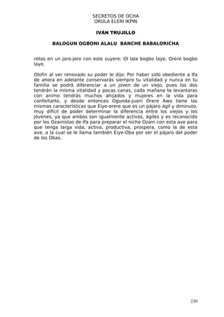 SECRETOS DE OCHA
                          ORULA ELERI IKPIN

                           IVÁN TRUJILLO

        BALOGUN OGBONI ALALU BANCHE BABALORICHA


retos en un joro-joro con este suyere: Ol lala bogbo laye, Orere bogbo
laye.

Olofin al ver renovado su poder le dijo: Por haber sido obediente a Ifa
de ahora en adelante conservarás siempre tu vitalidad y nunca en tu
familia se podrá diferenciar a un joven de un viejo, pues los dos
tendrán la misma vitalidad y pocas canas, cada mañana te levantaras
con animo tendrás muchos ahijados y mujeres en la vida para
confortarte, y desde entonces Ogunda-juani Orere Awo tiene las
mismas características que Eiye-orere que es un pájaro ágil y diminuto,
muy difícil de poder determinar la diferencia entre los viejos y los
jóvenes, ya que ambos son igualmente activos, ágiles y es reconocido
por los Ozainistas de Ifa para preparar el niche Ozain con esta ave para
que tenga larga vida, activa, productiva, prospera, como la de esta
ave, a la cual se le llama también Eiye-Oba por ser el pájaro del poder
de los Obas.




                                                                     230
 