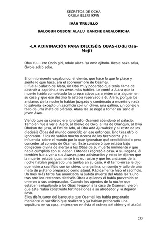 SECRETOS DE OCHA
                           ORULA ELERI IKPIN

                            IVÁN TRUJILLO

        BALOGUN OGBONI ALALU BANCHE BABALORICHA



   -LA ADIVINACIÓN PARA DIECISÉIS OBAS-(Odu Osa-
                        Meji)


Ofuu fuu Lere Oodo giri, odule alara isa omo ojibolo. 0wole saka saka,
Owole soko soko.


El omnipresente vagabundo, el viento, que hace lo que le place y
siente lo que hace, era el sobrenombre de Osameji.
El fue al palacio de Álara, un Oba muy poderoso que tenía fama de
destruir a capricho a los Awos más hábiles. Le contó a Alara que la
muerte había completado los preparativos para enterrar a alguien en
su casa y que ese destino le estaba reservado a él, Alara, porque los
ancianos de la noche lo habían juzgado y condenado a muerte y nada
lo salvaría excepto un sacrificio con un chivo, una gallina, un conejo y
tallo de una mata de plátano. Alara Isa se negó a tomar en serio al
joven Awo.

Viendo que su consejo era ignorado, Osameji abandonó el palacio.
También fue a ver al Ajero, al Olowo de Owo, al Illa de Orangun, al Owa
Obokun de Ijesa, al Ewi de Ado, al Oba Ado Ajuwaleke y al resto de los
dieciséis Obas del mundo conocido en ese entonces. Uno tras otro lo
ignoraron. Ellos no sabían mucho acerca de los hechiceros y su
influencia sobre el mundo por lo que ignoraban qué credibilidad o peso
conceder al consejo de Osameji. Este consideró que estaba bajo
obligación divina de alertar a los Obas de su muerte inminente y que
había cumplido con su deber. Entonces regresó a casa. A su llegada, él
también fue a ver a sus Awoses para adivinación y estos le dijeron que
la muerte estaba igualmente tras su rastro y que los ancianos de la
noche habían preparado una tumba en su casa. A él también se le dijo
que hiciera sacrificio con un chivo, una gallina, un conejo y tallo de una
mata de plátano preparado como ataúd. Rápidamente hizo el sacrificio.
Un mes más tarde fue anunciada la súbita muerte del Alara Isa Y uno
tras otro los restantes dieciséis Obas a quienes él había prevenido se
unieron a sus antepasados. Cuando los agentes de la noche que
estaban aniquilando a los Obas llegaron a la casa de Osameji, vieron
que éste había construido fortificaciones a su alrededor y lo dejaron
ileso.
Ellos disfrutaron del banquete que Osameji les había preparado
mediante el sacrificio que realizara y ya habían preparado una
sepultura en su casa, enterraron en ésta el cráneo del chivo y el ataúd



                                                                       233
 