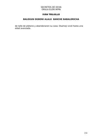 SECRETOS DE OCHA
                          ORULA ELERI IKPIN

                          IVÁN TRUJILLO

       BALOGUN OGBONI ALALU BANCHE BABALORICHA


de tallo de plátano y abandonaron su casa. Osameji vivió hasta una
edad avanzada.




                                                                     234
 