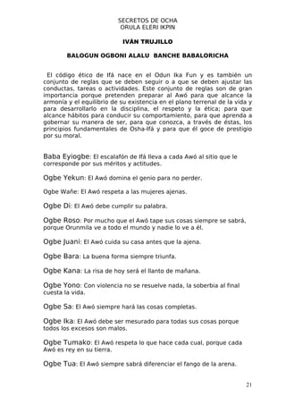 SECRETOS DE OCHA
                            ORULA ELERI IKPIN

                            IVÁN TRUJILLO

        BALOGUN OGBONI ALALU BANCHE BABALORICHA


 El código ético de Ifá nace en el Odun Ika Fun y es también un
conjunto de reglas que se deben seguir o a que se deben ajustar las
conductas, tareas o actividades. Este conjunto de reglas son de gran
importancia porque pretenden preparar al Awó para que alcance la
armonía y el equilibrio de su existencia en el plano terrenal de la vida y
para desarrollarlo en la disciplina, el respeto y la ética; para que
alcance hábitos para conducir su comportamiento, para que aprenda a
gobernar su manera de ser, para que conozca, a través de éstas, los
principios fundamentales de Osha-Ifá y para que él goce de prestigio
por su moral.


Baba Eyiogbe: El escalafón de Ifá lleva a cada Awó al sitio que le
corresponde por sus méritos y actitudes.

Ogbe Yekun: El Awó domina el genio para no perder.

Ogbe Wañe: El Awó respeta a las mujeres ajenas.

Ogbe Di: El Awó debe cumplir su palabra.

Ogbe Roso: Por mucho que el Awó tape sus cosas siempre se sabrá,
porque Orunmila ve a todo el mundo y nadie lo ve a él.

Ogbe Juani: El Awó cuida su casa antes que la ajena.

Ogbe Bara: La buena forma siempre triunfa.

Ogbe Kana: La risa de hoy será el llanto de mañana.

Ogbe Yono: Con violencia no se resuelve nada, la soberbia al final
cuesta la vida.

Ogbe Sa: El Awó siempre hará las cosas completas.

Ogbe Ika: El Awó debe ser mesurado para todas sus cosas porque
todos los excesos son malos.

Ogbe Tumako: El Awó respeta lo que hace cada cual, porque cada
Awó es rey en su tierra.

Ogbe Tua: El Awó siempre sabrá diferenciar el fango de la arena.


                                                                       21
 