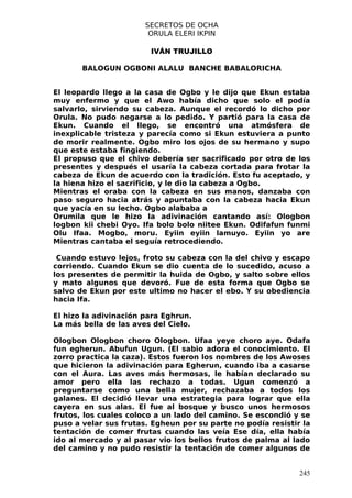 SECRETOS DE OCHA
                        ORULA ELERI IKPIN

                        IVÁN TRUJILLO

       BALOGUN OGBONI ALALU BANCHE BABALORICHA


El leopardo llego a la casa de Ogbo y le dijo que Ekun estaba
muy enfermo y que el Awo había dicho que solo el podía
salvarlo, sirviendo su cabeza. Aunque el recordó lo dicho por
Orula. No pudo negarse a lo pedido. Y partió para la casa de
Ekun. Cuando el llego, se encontró una atmósfera de
inexplicable tristeza y parecía como si Ekun estuviera a punto
de morir realmente. Ogbo miro los ojos de su hermano y supo
que este estaba fingiendo.
El propuso que el chivo debería ser sacrificado por otro de los
presentes y después el usaría la cabeza cortada para frotar la
cabeza de Ekun de acuerdo con la tradición. Esto fu aceptado, y
la hiena hizo el sacrificio, y le dio la cabeza a Ogbo.
Mientras el oraba con la cabeza en sus manos, danzaba con
paso seguro hacia atrás y apuntaba con la cabeza hacia Ekun
que yacía en su lecho. Ogbo alababa a
Orumila que le hizo la adivinación cantando así: Ologbon
logbon kii chebi Oyo. Ifa bolo bolo niitee Ekun. Odifafun funmi
Olu Ifaa. Mogbo, moru. Eyiin eyiin lamuyo. Eyiin yo are
Mientras cantaba el seguía retrocediendo.

 Cuando estuvo lejos, froto su cabeza con la del chivo y escapo
corriendo. Cuando Ekun se dio cuenta de lo sucedido, acuso a
los presentes de permitir la huida de Ogbo, y salto sobre ellos
y mato algunos que devoró. Fue de esta forma que Ogbo se
salvo de Ekun por este ultimo no hacer el ebo. Y su obediencia
hacia Ifa.

El hizo la adivinación para Eghrun.
La más bella de las aves del Cielo.

Ologbon Ologbon choro Ologbon. Ufaa yeye choro aye. Odafa
fun egherun. Abufun Ugun. (El sabio adora el conocimiento. El
zorro practica la caza). Estos fueron los nombres de los Awoses
que hicieron la adivinación para Egherun, cuando iba a casarse
con el Aura. Las aves más hermosas, le habían declarado su
amor pero ella las rechazo a todas. Ugun comenzó a
preguntarse como una bella mujer, rechazaba a todos los
galanes. El decidió llevar una estrategia para lograr que ella
cayera en sus alas. El fue al bosque y busco unos hermosos
frutos, los cuales coloco a un lado del camino. Se escondió y se
puso a velar sus frutas. Egheun por su parte no podía resistir la
tentación de comer frutas cuando las veía Ese día, ella había
ido al mercado y al pasar vio los bellos frutos de palma al lado
del camino y no pudo resistir la tentación de comer algunos de


                                                              245
 